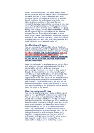 others do the same thing. You enjoy a clear mind,
with a quick wit, and you have a love for learning and
involving yourself in new experiences. You need
constant mental stimulation and activity or you get
bored. You have the ability to communicate your
ideas to others and to win them over to your
viewpoint, but you must watch a tendency to tune out
what other people are saying. This happens because
your mind is busily thinking about what you are going
to say next and you pay no attention to them. You are
rather high-strung and you may have the habit of
biting your nails, cracking your knuckles or some
other fidgety habit. Get yourself a hobby that requires
the use of your hands so you won't be so anxious and
annoying to others with your little idiosyncrasies. And
work a little on being less self-centered.
Sun blending with Venus
You are loving and well-loved by others. You have
charm and are gentle, kind, sympathetic, friendly and
helpful. You are considerate of other people's feelings.
You have artistic and creative abilities and you
like to do everything in a harmonious, and
pleasing manner. Aesthetics are very important
to you, as are your own personal appearance
and attractiveness.
Good things happen to you because you attract them,
and whatever else you happen to need. You desire
comfortable, attractive and even luxurious
surroundings. You want your home to be a place of
beauty. Creature comforts are necessary for your
well-being, at least as far as you are concerned. You
don't like getting your hands dirty. You have an
appreciation of the arts. You have the ability to make
friends easily because of your own friendliness and
graciousness. You are affectionate, but may not be
demonstrative unless you receive affection in return.
You have the ability to say what other people want to
hear, for better or for worse.
Moon harmonizing with Mars
You have a lot of energy and vitality and this aspect
adds to your good health and emotional well-being.
You are assertive and you face your difficulties in a
direct, no-nonsense sort of way. You do not brood
about your problems, you simply go ahead and try to
eliminate them by working through them. You do not
have much sympathy for others who will cry about
their troubles and not try to do something about
them. You have learned to use your emotions and
desires along positive and constructive lines. You do
not get ill very often and when you do you have
excellent recuperative powers. You have a lot of
enthusiasm and spark and people like being around
you because you give them energy. You are
resourceful and courageous and willing to take
 