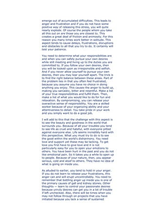 emerge out of accumulated difficulties. This leads to
anger and frustration and if you do not have some
positive way of releasing this stress, you will quite
nearly explode. Of course the people whom you take
all this out on are those you are closest to. This
creates a great deal of friction and animosity. For this
reason you many times work better in solitude. This
aspect tends to cause delays, frustrations, disruptions
and obstacles to all that you try to do. It certainly will
test your patience.
You need to determine what your responsibilities are
and when you can safely pursue your own desires
while still meeting and living up to the duties you are
committed to. If you follow your own desires, then
you will be looked upon as irresponsible and selfish.
And if you never allow yourself to pursue your own
desires, then you may tear yourself apart. The trick is
to find the right balance between these areas. Part of
the problem lies in that you often feel frustrated,
because you assume you have no choice in doing
anything you enjoy. This causes the anger to build up,
making you sarcastic, bitter and resentful. Make a list
of your true responsibilities and fulfill them. Then,
make a list of what you would like to do for fun and
relaxation. By compromising, you can release your
overactive sense of responsibility. You are a skilled
worker because of your organizing ability and your
attentiveness to detail. You take pride in your work
and you simply want to do a good job.
I will add to this that the challenge with this aspect is
to see the beauty and goodness in the world that
surrounds you. Because of all your troubles you tend
to see life as cruel and hateful, with everyone pitted
against everyone else. Life seems incredibly hard with
this perspective. What you must try to do is to see
the good within the world's disharmony. You need
love and support yet these may be lacking. To get
love you first have to give love and it is not
particularly easy for you to open your emotions to
others. You have been hurt in the past and you do not
like emotional pain. So it takes you a while to open up
to people. Because of your nature, then, you appear
serious, cold and aloof to others. They have no idea of
what is going on inside you.
As alluded to earlier, you tend to hold in your anger.
If you do not learn to release your frustrations, this
anger can and will erupt uncontrollably. You need to
remember that bottling anger up inside you is one of
the primary causes of gall and kidney stones. Other
thoughts — learn to control your passionate desires
because unruly desires can get you in a lot of trouble
if left unchecked. Also, there will be times when you
may not follow through on projects that you have
initiated because you lack a sense of sustained
 