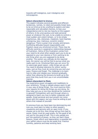 towards self-indulgence, over-indulgence and
extravagance.
Saturn discordant to Uranus
This aspect indicates several possible and different
tendencies, namely, to rebel and possibly break laws,
to be so timid as to be unwilling to explore and take
reasonable and calculated chances, to lose your
independence and to rely too heavily on the support
of others, to be unscrupulous and seek personal
power at whatever the cost, to be unable to control a
most sudden and violent temper, or to be simply
treacherous, idle, dishonest, impatient, hard-hearted,
unforgiving, lazy, malicious, eccentric and/or
dangerous. There is great inner anxiety and tension.
Conflicting attitudes toward responsibility and
freedom cause you emotional turmoil. There may be
difficulty working in cooperative relationships because
of frustration. Some of this frustration comes from
your need to do what other people want you to do as
opposed to your own desires or from wanting to do
one thing when you are supposed to be doing
another. The sooner you willingly do the required
task, the sooner you will be free to pursue what you
really want to do. Emotional flare-ups can occur for
no seemingly good reason. Little things set you off.
You need to develop tolerance for others' quirky
ways, just as they must do concerning you and your
ways. Forgive and forget. The challenge is to learn
how to relax and release your tensions gradually,
rather than allowing the tensions to build up to the
point that they burst from you in an uncontrollable
manner.
Saturn discordant to Pluto
You experience power struggles and roadblocks to
your ambitions. Things or people always seem to get
in your way of doing things. You must examine then,
your reasons for doing the things you are doing. Do
they help just you or are they beneficial for mankind
in general? Competition with and through others is
designed to teach you how to better cooperate with
people. Great personal and soul growth can come
about with this aspect, but you must be willing to put
others first instead of yourself.
In previous lives you have been too domineering and
now you must learn to listen to other people's
viewpoints and opinions with an open mind. If you
choose not to do this, then things will go from bad to
worse. Power must be used wisely, for the good of all,
not just for the good of self. This is why people are
put into positions of power, so they can learn these
lessons. Great reform and regeneration is possible but
your selfish nature must be put aside first. Practice
humility, patience and keep working hard.
 