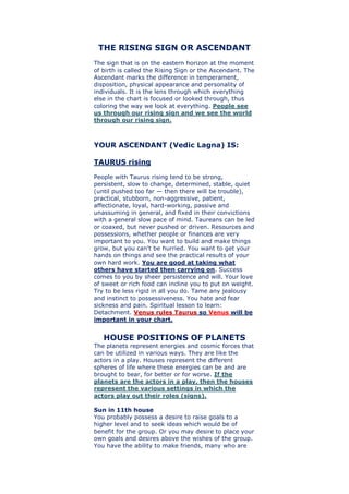 THE RISING SIGN OR ASCENDANT
The sign that is on the eastern horizon at the moment
of birth is called the Rising Sign or the Ascendant. The
Ascendant marks the difference in temperament,
disposition, physical appearance and personality of
individuals. It is the lens through which everything
else in the chart is focused or looked through, thus
coloring the way we look at everything. People see
us through our rising sign and we see the world
through our rising sign.
YOUR ASCENDANT (Vedic Lagna) IS:
TAURUS rising
People with Taurus rising tend to be strong,
persistent, slow to change, determined, stable, quiet
(until pushed too far — then there will be trouble),
practical, stubborn, non-aggressive, patient,
affectionate, loyal, hard-working, passive and
unassuming in general, and fixed in their convictions
with a general slow pace of mind. Taureans can be led
or coaxed, but never pushed or driven. Resources and
possessions, whether people or finances are very
important to you. You want to build and make things
grow, but you can't be hurried. You want to get your
hands on things and see the practical results of your
own hard work. You are good at taking what
others have started then carrying on. Success
comes to you by sheer persistence and will. Your love
of sweet or rich food can incline you to put on weight.
Try to be less rigid in all you do. Tame any jealousy
and instinct to possessiveness. You hate and fear
sickness and pain. Spiritual lesson to learn:
Detachment. Venus rules Taurus so Venus will be
important in your chart.
HOUSE POSITIONS OF PLANETS
The planets represent energies and cosmic forces that
can be utilized in various ways. They are like the
actors in a play. Houses represent the different
spheres of life where these energies can be and are
brought to bear, for better or for worse. If the
planets are the actors in a play, then the houses
represent the various settings in which the
actors play out their roles (signs).
Sun in 11th house
You probably possess a desire to raise goals to a
higher level and to seek ideas which would be of
benefit for the group. Or you may desire to place your
own goals and desires above the wishes of the group.
You have the ability to make friends, many who are
 