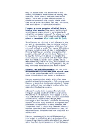 they can appear to be very determined on the
outside, underneath, inner doubts are brewing. This
insecurity causes them to need reassurance from
others. One of their greatest needs is to learn to
understand their emotional ups and downs. Since
they have a tendency to doubt their own conclusions,
they need to learn to believe in themselves.
Pisceans are very generous with their time in
helping other people. They always feel their best
when they are serving others in some capacity. By
using their compassion outwardly for others, they will
not become as moody and introverted. Service to
others is the safest, shortest road to God.
Since Pisceans are reluctant to hurt others or to face
any sort of confrontation, they can become involved
in very difficult emotional situations which they find
extremely difficult to break. They have a difficult time
saying no sometimes and will stay in bad situations
thinking that they can somehow change the other
person and then all will be well. Some Pisceans love
to play the martyr, while others need to play the
savior. Pisceans tend to think with their heart rather
than their head and can be easily used by others.
Many fall for any kind of sob story, much to their own
detriment. Their hearts are in the right place, it's just
they need to be more realistic and down-to-earth.
Pisceans can be highly secretive, but they make
friends rather easily and are quite loyal to them.
They do not particularly like verbal or combative
fights, but will defend their friends in subtle ways.
Pisceans sometimes lack vitality which often gives
people the idea that they are lazy. Well, some are and
Pisceans in general do like to procrastinate. A Piscean
needs sufficient time each day to be alone while they
regain their fluctuating energies.
A Piscean's innate desire to escape from physical
living can be used constructively through creativity.
Many forms of art, dance and music appeal to them.
They instinctively seem to know their own capabilities
and limitations. Unfortunately, though, their
knowledge of their limitations can create an inferiority
complex. Pisceans enjoy drama and acting because it
gives them the opportunity of being someone else.
This enables them to temporarily lose their inferiority
complex. Because of their hypersensitivity, they can
become instantly depressed over little things that are
said to them.
Pisceans can appear to be deceitful because of an
inborn need to justify their words and actions. If in
trouble, they may attempt to rationalize their way out
rather than face the consequences of their behavior.
 