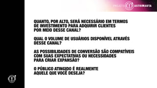 QUANTO, POR ALTO, SERÁ NECESSÁRIO EM TERMOS
DE INVESTIMENTO PARA ADQUIRIR CLIENTES
POR MEIO DESSE CANAL?
QUAL O VOLUME DE USUÁRIOS DISPONÍVEL ATRAVÉS
DESSE CANAL?
AS POSSIBILIDADES DE CONVERSÃO SÃO COMPATÍVEIS
COM SUAS EXPECTATIVAS OU NECESSIDADES
PARA CRIAR EXPANSÃO?
O PÚBLICO ATINGIDO É REALMENTE
AQUELE QUE VOCÊ DESEJA?
 