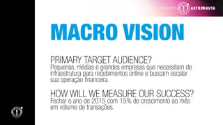 MACRO VISION
PRIMARY TARGET AUDIENCE?
Pequenas, médias e grandes empresas que necessitam de
infraestrutura para recebimentos online e buscam escalar
sua operação financeira.
HOW WILL WE MEASURE OUR SUCCESS?
Fechar o ano de 2015 com 15% de crescimento ao mês
em volume de transações.
 
