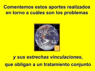 Comentemos estos aportes realizados
 en torno a cuáles son los problemas




   y sus estrechas vinculaciones,
que obligan a un tratamiento conjunto
 