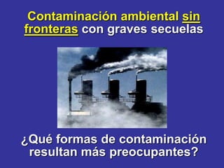 Contaminación ambiental sin
fronteras con graves secuelas




¿Qué formas de contaminación
 resultan más preocupantes?
 