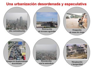 Una urbanización desordenada y especulativa




                                 Destrucción            Ocupación
   Alta contaminación       de terrenos agrícolas   de zonas de riesgo




Tiempos de desplazamiento     Desconexión             Marginación
      desorbitados          con la naturaleza         e inseguridad
 