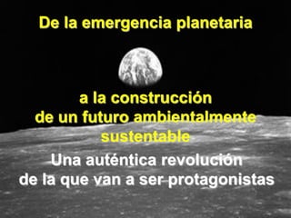 De la emergencia planetaria



        a la construcción
  de un futuro ambientalmente
           sustentable
    Una auténtica revolución
de la que van a ser protagonistas
 