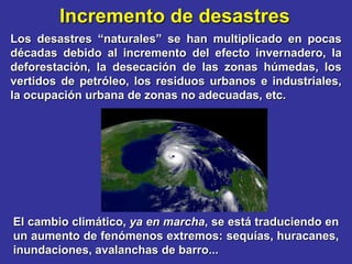 Incremento de desastres
Los desastres “naturales” se han multiplicado en pocas
décadas debido al incremento del efecto invernadero, la
deforestación, la desecación de las zonas húmedas, los
vertidos de petróleo, los residuos urbanos e industriales,
la ocupación urbana de zonas no adecuadas, etc.




El cambio climático, ya en marcha, se está traduciendo en
un aumento de fenómenos extremos: sequías, huracanes,
inundaciones, avalanchas de barro...
 