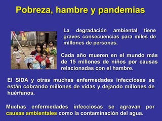 Pobreza, hambre y pandemias

                    La degradación ambiental tiene
                    graves consecuencias para miles de
                    millones de personas.

                   Cada año mueren en el mundo más
                   de 15 millones de niños por causas
                   relacionadas con el hambre.

El SIDA y otras muchas enfermedades infecciosas se
están cobrando millones de vidas y dejando millones de
huérfanos.

Muchas enfermedades infecciosas se agravan por
causas ambientales como la contaminación del agua.
 