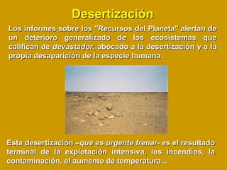 Desertización
Los informes sobre los "Recursos del Planeta" alertan de
un deterioro generalizado de los ecosistemas que
califican de devastador, abocado a la desertización y a la
propia desaparición de la especie humana.




Esta desertización –que es urgente frenar- es el resultado
terminal de la explotación intensiva, los incendios, la
contaminación, el aumento de temperatura...
 