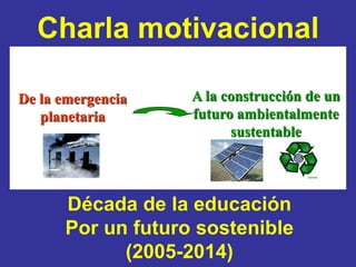 Charla motivacional

De la emergencia   A la construcción de un
   planetaria      futuro ambientalmente
                         sustentable




      Década de la educación
      Por un futuro sostenible
            (2005-2014)
 