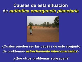 Causas de esta situación
de auténtica emergencia planetaria




¿Cuáles pueden ser las causas de este conjunto
de problemas estrechamente interconectados?

      ¿Qué otros problemas subyacen?
 