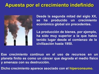 Apuesta por el crecimiento indefinido

                     Desde la segunda mitad del siglo XX,
                     se ha producido un crecimiento
                     económico global sin precedentes.

                     La producción de bienes, por ejemplo,
                     ha sido muy superior a la que había
                     tenido lugar desde el comienzo de la
                     civilización hasta 1950.


Ese crecimiento continuo en el uso de recursos en un
planeta finito es como un cáncer que degrada el medio físico
y amenaza con su destrucción.
Dicho crecimiento aparece asociado con el hiperconsumo.
 