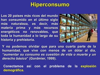 Hiperconsumo
Los 20 países más ricos del mundo
han consumido en el último siglo
más naturaleza, es decir, más
materia prima y más recursos
energéticos no renovables, que
toda la humanidad a lo largo de su
historia y prehistoria.

Y no podemos olvidar que para una cuarta parte de la
humanidad, que vive con menos de un dólar al día,
“aumentar su consumo es cuestión de vida o muerte y un
derecho básico” (Gordmier, 1999).

 Conectamos así con el problema de la explosión
 demográfica.
 