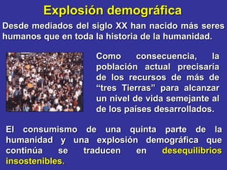 Explosión demográfica
Desde mediados del siglo XX han nacido más seres
humanos que en toda la historia de la humanidad.

                    Como      consecuencia,    la
                    población actual precisaría
                    de los recursos de más de
                    “tres Tierras” para alcanzar
                    un nivel de vida semejante al
                    de los países desarrollados.

El consumismo de una quinta parte de la
humanidad y una explosión demográfica que
continúa    se traducen  en  desequilibrios
insostenibles.
 