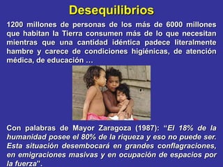 Desequilibrios
1200 millones de personas de los más de 6000 millones
que habitan la Tierra consumen más de lo que necesitan
mientras que una cantidad idéntica padece literalmente
hambre y carece de condiciones higiénicas, de atención
médica, de educación …




Con palabras de Mayor Zaragoza (1987): “El 18% de la
humanidad posee el 80% de la riqueza y eso no puede ser.
Esta situación desembocará en grandes conflagraciones,
en emigraciones masivas y en ocupación de espacios por
la fuerza”.
 