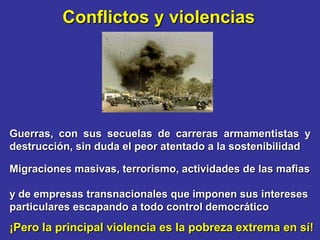 Conflictos y violencias




Guerras, con sus secuelas de carreras armamentistas y
destrucción, sin duda el peor atentado a la sostenibilidad

Migraciones masivas, terrorismo, actividades de las mafias

y de empresas transnacionales que imponen sus intereses
particulares escapando a todo control democrático
¡Pero la principal violencia es la pobreza extrema en sí!
 