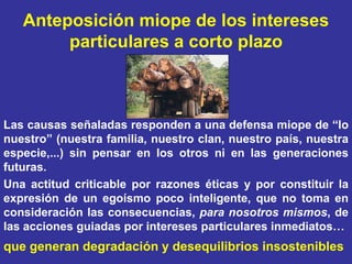 Anteposición miope de los intereses
        particulares a corto plazo



Las causas señaladas responden a una defensa miope de “lo
nuestro” (nuestra familia, nuestro clan, nuestro país, nuestra
especie,...) sin pensar en los otros ni en las generaciones
futuras.
Una actitud criticable por razones éticas y por constituir la
expresión de un egoísmo poco inteligente, que no toma en
consideración las consecuencias, para nosotros mismos, de
las acciones guiadas por intereses particulares inmediatos…
que generan degradación y desequilibrios insostenibles
 
