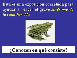 Ésta es una exposición concebida para
ayudar a vencer el grave síndrome de
la rana hervida




   ¿Conocen en qué consiste?
 