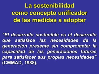 La sostenibilidad
    como concepto unificador
    de las medidas a adoptar

"El desarrollo sostenible es el desarrollo
que satisface las necesidades de la
generación presente sin comprometer la
capacidad de las generaciones futuras
para satisfacer sus propias necesidades"
(CMMAD, 1988).
 