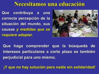 Necesitamos una educación
Que contribuya a una
correcta percepción de la
situación del mundo, sus
causas y medidas que se
requiere adoptar.

Que haga comprender que la búsqueda de
intereses particulares a corto plazo es también
perjudicial para uno mismo.

¡Y que no hay solución para nadie sin solidaridad!
 