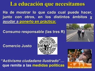 La educación que necesitamos
 Ha de mostrar lo que cada cual puede hacer,
 junto con otros, en los distintos ámbitos y
 ayudar a ponerlo en práctica:

 Consumo responsable (las tres R)


 Comercio Justo


“Activismo ciudadano ilustrado”…
 que remite a las medidas políticas
 