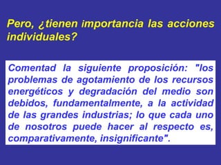 Pero, ¿tienen importancia las acciones
individuales?

Comentad la siguiente proposición: "los
problemas de agotamiento de los recursos
energéticos y degradación del medio son
debidos, fundamentalmente, a la actividad
de las grandes industrias; lo que cada uno
de nosotros puede hacer al respecto es,
comparativamente, insignificante".
 