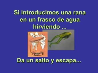 Si introducimos una rana
  en un frasco de agua
        hirviendo ...




 Da un salto y escapa...
 