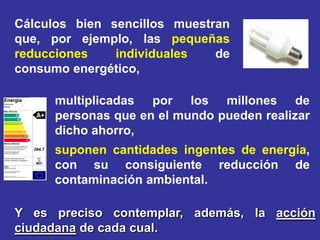 Cálculos bien sencillos muestran
que, por ejemplo, las pequeñas
reducciones    individuales   de
consumo energético,

     multiplicadas por los millones de
     personas que en el mundo pueden realizar
     dicho ahorro,
     suponen cantidades ingentes de energía,
     con su consiguiente reducción de
     contaminación ambiental.

Y es preciso contemplar, además, la acción
ciudadana de cada cual.
 