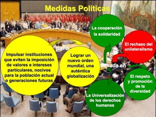 Medidas Políticas

                                         La cooperación
                                          la solidaridad

                                                             El rechazo del
                           para                              unilateralismo
 Impulsar instituciones         Lograr un
que eviten la imposición      nuevo orden
 de valores e intereses       mundial, una    basada en
  particulares, nocivos         auténtica
para la población actual      globalización                    El respeto
o generaciones futuras                                        y promoción
                                                                  de la
                                                               diversidad
                                       La Universalización
                                        de los derechos
                                            humanos
 