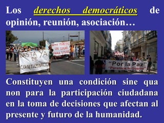 Los derechos democráticos           de
opinión, reunión, asociación…




Constituyen una condición sine qua
non para la participación ciudadana
en la toma de decisiones que afectan al
presente y futuro de la humanidad.
 