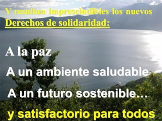 Y resultan imprescindibles los nuevos
Derechos de solidaridad:


A la paz
A un ambiente saludable
A un futuro sostenible…
y satisfactorio para todos
 