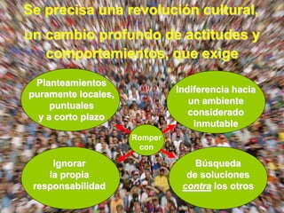 Se precisa una revolución cultural,
un cambio profundo de actitudes y
   comportamientos, que exige
 Planteamientos
puramente locales,            Indiferencia hacia
     puntuales                   un ambiente
  y a corto plazo                considerado
                                  inmutable
                     Romper
                      con

     Ignorar                      Búsqueda
    la propia                   de soluciones
 responsabilidad               contra los otros
 