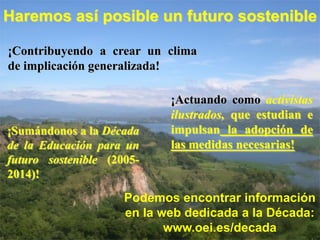 Haremos así posible un futuro sostenible

¡Contribuyendo a crear un clima
de implicación generalizada!

                            ¡Actuando como activistas
                            ilustrados, que estudian e
¡Sumándonos a la Década     impulsan la adopción de
de la Educación para un     las medidas necesarias!
futuro sostenible (2005-
2014)!

                     Podemos encontrar información
                     en la web dedicada a la Década:
                            www.oei.es/decada
 