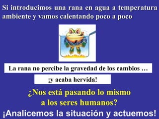 Si introducimos una rana en agua a temperatura
ambiente y vamos calentando poco a poco




 La rana no percibe la gravedad de los cambios …
              ¡y acaba hervida!
      ¿Nos está pasando lo mismo
         a los seres humanos?
¡Analicemos la situación y actuemos!
 