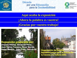 Aquí acaba la exposición
                  ¡Ahora la palabra es vuestra!
                  ¡Gracias por vuestro trabajo!




Exposición preparada por:
Amparo Vilches, Daniel Gil Pérez,
Juan Carlos Toscano, Óscar Macias,
Isabel Martins, João Praia, Patrícia Sá   Organización de Estados
                                          Iberoamericanos para la Educación
                                          la Ciencia y la Cultura (OEI)
 