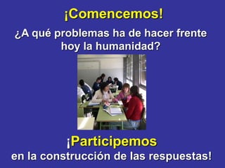 ¡Comencemos!
¿A qué problemas ha de hacer frente
        hoy la humanidad?




          ¡Participemos
en la construcción de las respuestas!
 