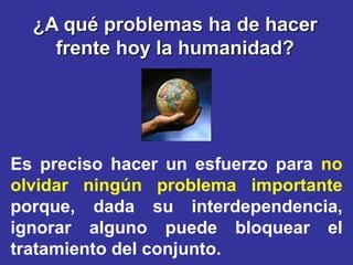 ¿A qué problemas ha de hacer
    frente hoy la humanidad?




Es preciso hacer un esfuerzo para no
olvidar ningún problema importante
porque, dada su interdependencia,
ignorar alguno puede bloquear el
tratamiento del conjunto.
 
