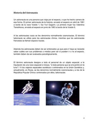 Historia del Astronauta


Un astronauta es una persona que viaja por el espacio, o que ha hecho carrera de
esa forma. El primer astronauta de la historia, enviado al espacio en abril de 1961
a bordo de la nave Vostok 1, fue Yuri Gagarin. La primera mujer fue Valentina
Tereshkova, enviada al espacio en junio de 1963 a bordo de la Vostok 6.



A los astronautas rusos se les denomina normalmente cosmonautas. El término
taikonauta se utiliza para los astronautas chinos, mientras que los astronautas
franceses se llaman espacio nautas.



Además los astronautas deben de ser entrenados ya que para ir haya se necesita
saber cuáles son sus problemas o miedos para ver si pueden ir o no al espacio,
también deben de ser evaluados psicológicamente.



El término astronauta designa a todo el personal de un objeto espacial, a la
tripulación de una nave espacial e incluso, "a toda persona que se encuentre en la
luna".1 A los viajeros espaciales soviéticos o entrenados en la Unión Soviética y,
actualmente, en Rusia, se les denomina normalmente cosmonautas y a los de la
República Popular China o entrenados por ellos, taikonautas




                                                                                  4
 