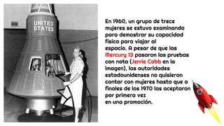 En 1960, un grupo de trece
mujeres se estuvo examinando
para demostrar su capacidad
física para viajar al
espacio. A pesar de que las
Mercury 13 pasaron las pruebas
con nota (Jerrie Cobb en la
imagen), las autoridades
estadounidenses no quisieron
contar con mujeres hasta que a
finales de los 1970 las aceptaron
por primera vez
en una promoción.
 