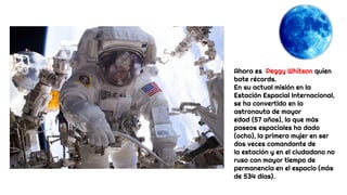 Ahora es Peggy Whitson quien
bate récords.
En su actual misión en la
Estación Espacial Internacional,
se ha convertido en la
astronauta de mayor
edad (57 años), la que más
paseos espaciales ha dado
(ocho), la primera mujer en ser
dos veces comandante de
la estación y en el ciudadano no
ruso con mayor tiempo de
permanencia en el espacio (más
de 534 días).
 