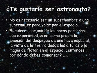 ¿Te gustaría ser astronauta?
• No es necesario ser un superhombre o una
supermujer para volar por el espacio.
• Si quieres ser una de las pocas personas
que experimentan en carne propia la
emoción del despegue de una nave espacial,
la vista de la Tierra desde las alturas o la
magia de flotar en el espacio, ¿entonces
por dónde debes comenzar? …..
 