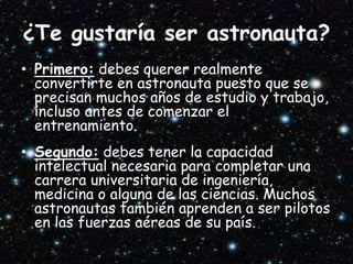 ¿Te gustaría ser astronauta?
• Primero: debes querer realmente
convertirte en astronauta puesto que se
precisan muchos años de estudio y trabajo,
incluso antes de comenzar el
entrenamiento.
• Segundo: debes tener la capacidad
intelectual necesaria para completar una
carrera universitaria de ingeniería,
medicina o alguna de las ciencias. Muchos
astronautas también aprenden a ser pilotos
en las fuerzas aéreas de su país.
 