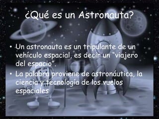 ¿Qué es un Astronauta?
• Un astronauta es un tripulante de un
vehículo espacial, es decir un “viajero
del espacio”.
• La palabra proviene de astronáutica, la
ciencia y tecnología de los vuelos
espaciales
 