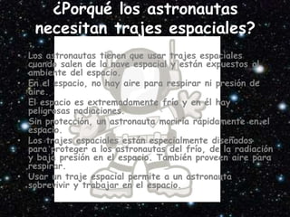 ¿Porqué los astronautas
necesitan trajes espaciales?
• Los astronautas tienen que usar trajes espaciales
cuando salen de la nave espacial y están expuestos al
ambiente del espacio.
• En el espacio, no hay aire para respirar ni presión de
aire.
• El espacio es extremadamente frío y en él hay
peligrosas radiaciones.
• Sin protección, un astronauta moriría rápidamente en el
espacio.
• Los trajes espaciales están especialmente diseñados
para proteger a los astronautas del frío, de la radiación
y baja presión en el espacio. También proveen aire para
respirar.
• Usar un traje espacial permite a un astronauta
sobrevivir y trabajar en el espacio.
 
