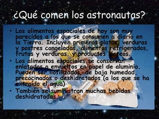 ¿Qué comen los astronautas?
• Los alimentos espaciales de hoy son muy
parecidos a los que se consumen a diario en
la Tierra. Incluyen primeros platos, verduras
y postres congelados, alimentos refrigerados,
frutas y verduras, y productos lácteos.
• Los alimentos espaciales se conservan
enlatados o envueltos en papel de aluminio.
Pueden ser liofilizados, de baja humedad,
precocinados o deshidratados (a los que se ha
extraído el agua)
• También se suministran muchas bebidas
deshidratadas.
 