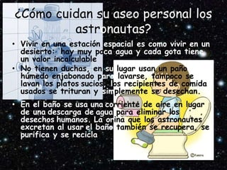 ¿Cómo cuidan su aseo personal los
astronautas?
• Vivir en una estación espacial es como vivir en un
desierto: hay muy poca agua y cada gota tiene
un valor incalculable
• No tienen duchas, en su lugar usan un paño
húmedo enjabonado para lavarse, tampoco se
lavan los platos sucios, los recipientes de comida
usados se trituran y simplemente se desechan.
• En el baño se usa una corriente de aire en lugar
de una descarga de agua para eliminar los
desechos humanos. La orina que los astronautas
excretan al usar el baño también se recupera, se
purifica y se recicla
 