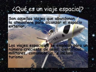 ¿Qué es un viaje espacial?
• Son aquellos viajes que abandonan
la atmósfera para alcanzar el espacio
exterior.
• Los viajes espaciales se emplean para un
número creciente de usos: científicos,
militares, comunicación, e incluso
turismo.
 