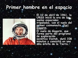Primer hombre en el espacio
• El 12 de abril de 1961, la
URSS inició la era de los
vuelos espaciales
tripulados, con el vuelo del
primer cosmonauta, Yuri
Gagarin.
• El vuelo de Gagarin, que
forma parte del programa
de exploración
soviético Vostok, duró 108
minutos y consistió en una
sola órbita de la Tierra.
 