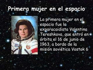 Primera mujer en el espacio
• La primera mujer en el
espacio fue la
exparacaidista Valentina
Tereshkova, que entró en
órbita el 16 de junio de
1963, a bordo de la
misión soviética Vostok 6
 